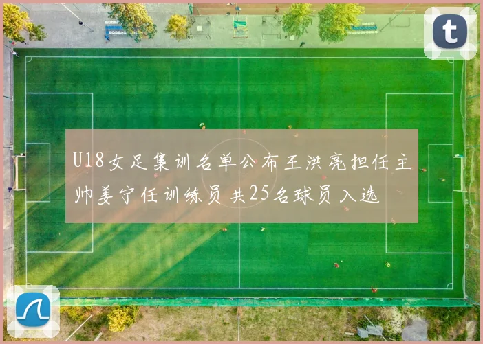 U18女足集训名单公布王洪亮担任主帅姜宁任训练员共25名球员入选