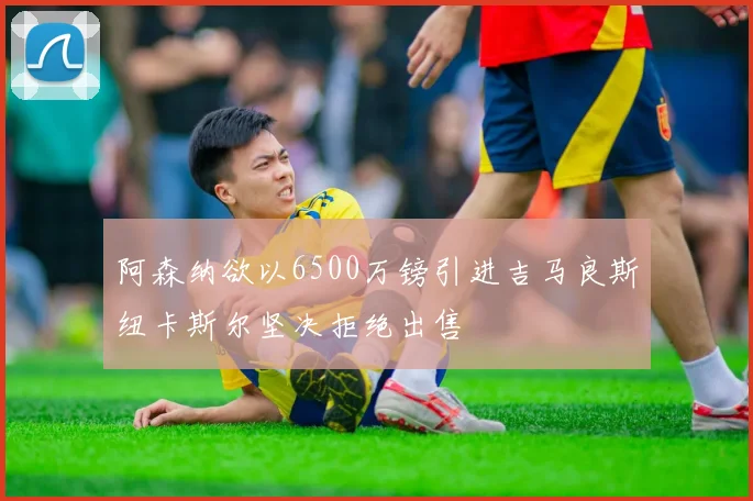 阿森纳欲以6500万镑引进吉马良斯纽卡斯尔坚决拒绝出售