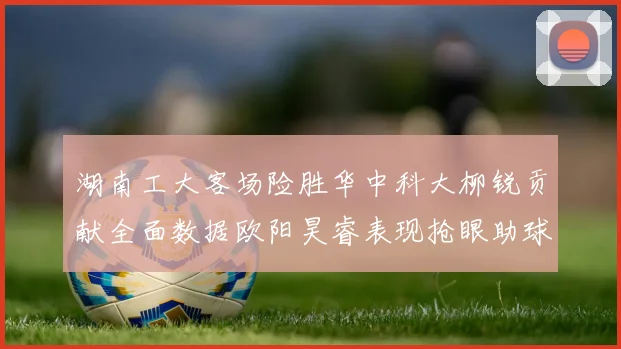 湖南工大客场险胜华中科大柳锐贡献全面数据欧阳昊睿表现抢眼助球队取胜