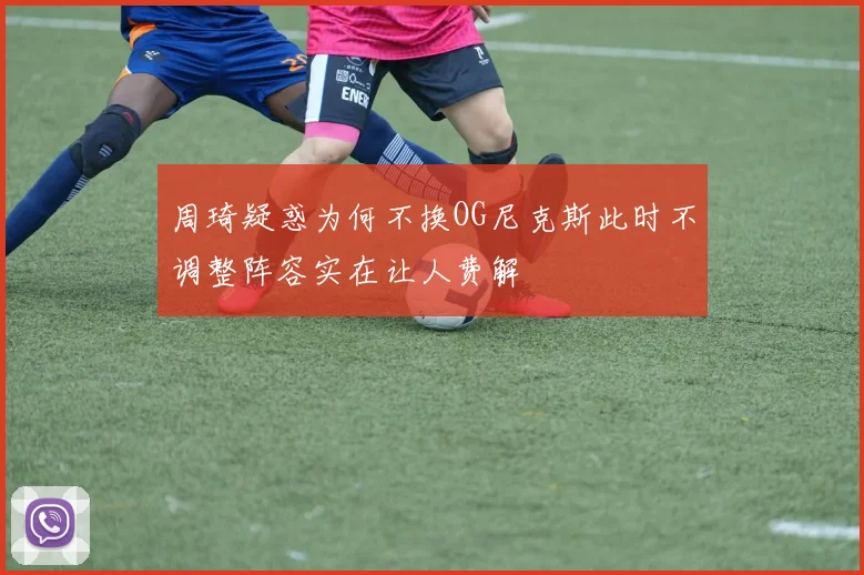 周琦疑惑为何不换OG尼克斯此时不调整阵容实在让人费解