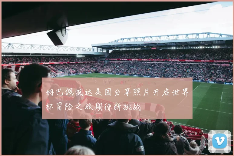 姆巴佩抵达美国分享照片开启世界杯冒险之旅期待新挑战