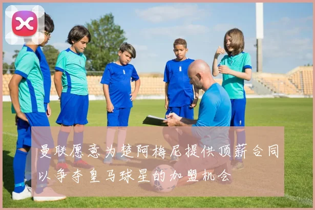 曼联愿意为楚阿梅尼提供顶薪合同以争夺皇马球星的加盟机会