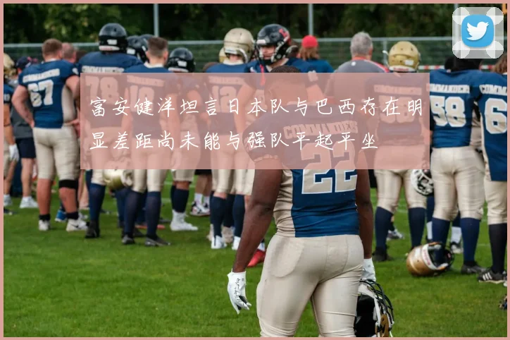 富安健洋坦言日本队与巴西存在明显差距尚未能与强队平起平坐