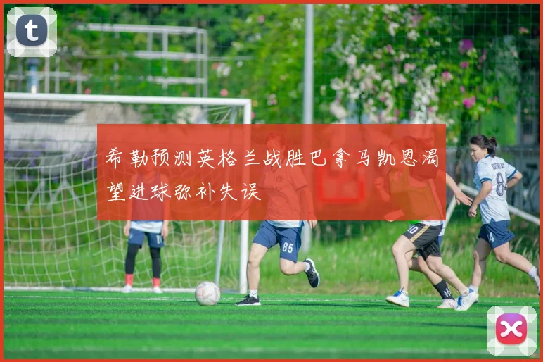 希勒预测英格兰战胜巴拿马凯恩渴望进球弥补失误