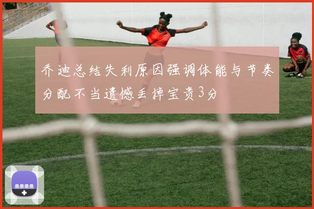 乔迪总结失利原因强调体能与节奏分配不当遗憾丢掉宝贵3分