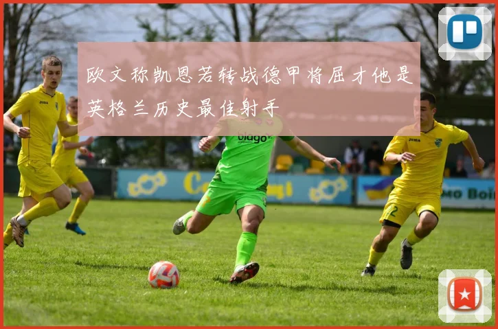 欧文称凯恩若转战德甲将屈才他是英格兰历史最佳射手
