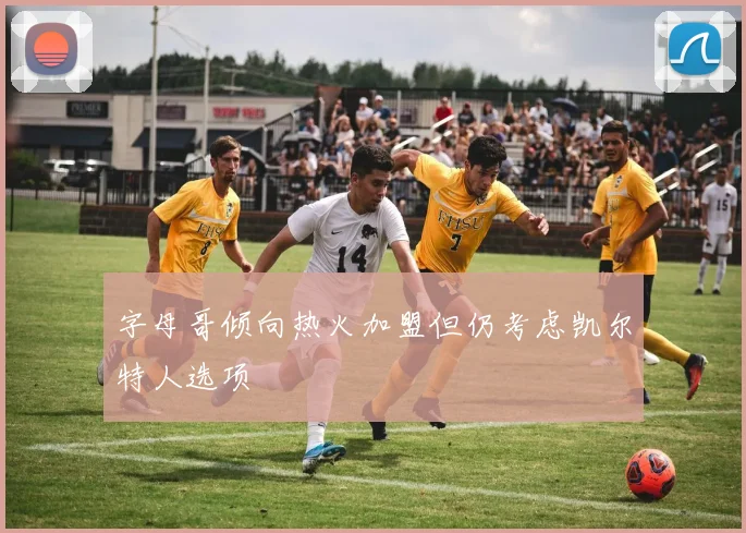 字母哥倾向热火加盟但仍考虑凯尔特人选项