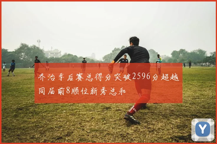 乔治季后赛总得分突破2596分超越同届前8顺位新秀总和