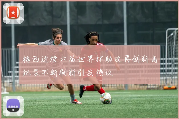 梅西连续六届世界杯助攻再创新高纪录不断刷新引发热议