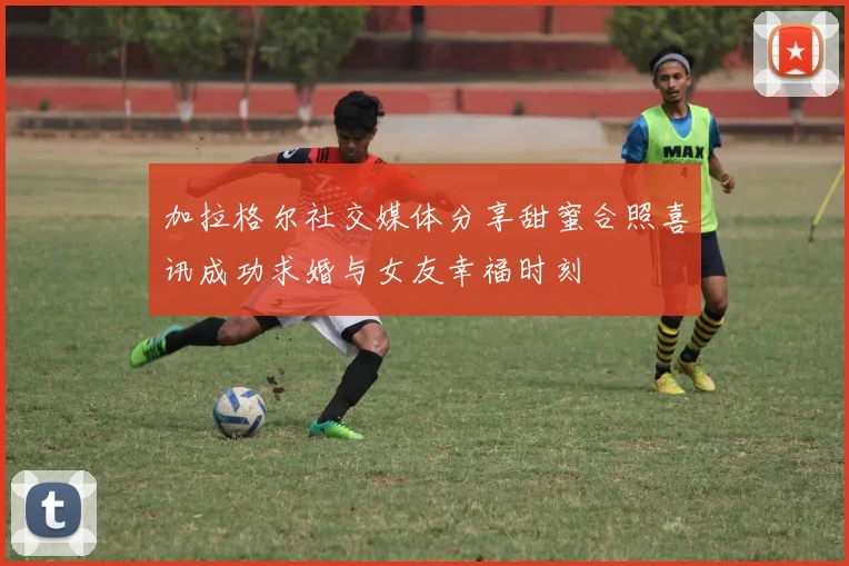 加拉格尔社交媒体分享甜蜜合照喜讯成功求婚与女友幸福时刻
