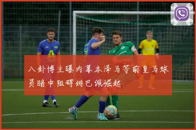 八卦博主曝内幕本泽马等前皇马球员暗中阻碍姆巴佩崛起