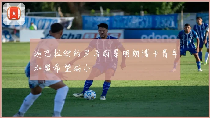 迪巴拉续约罗马前景明朗博卡青年加盟希望减小