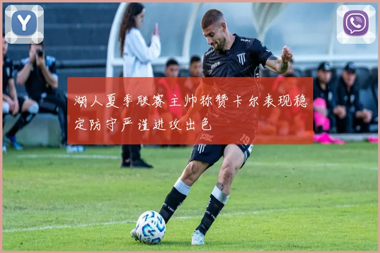 湖人夏季联赛主帅称赞卡尔表现稳定防守严谨进攻出色