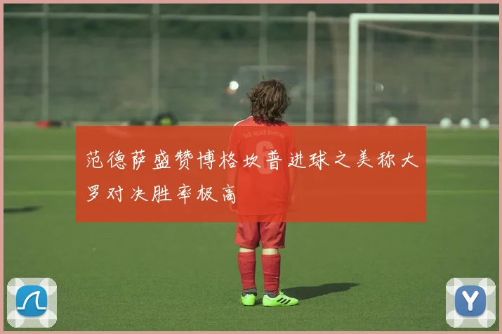 范德萨盛赞博格坎普进球之美称大罗对决胜率极高
