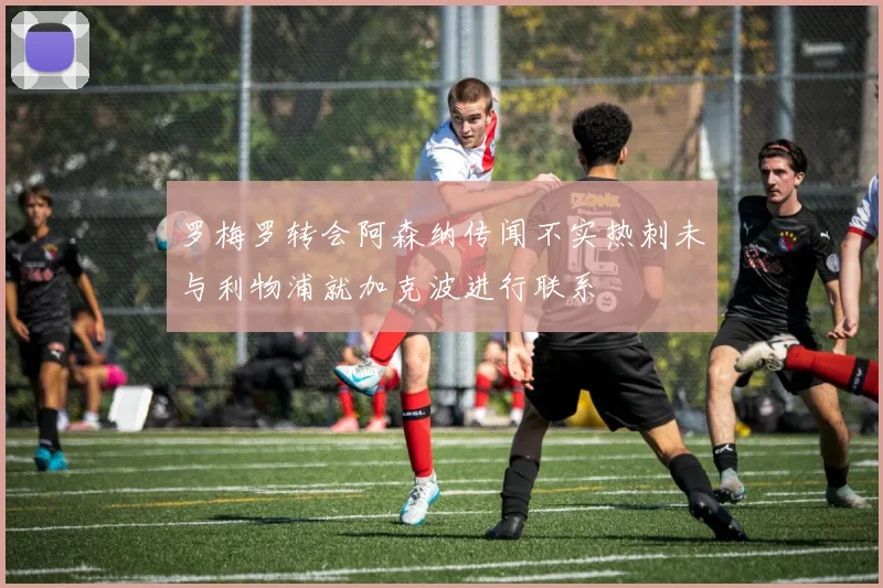 罗梅罗转会阿森纳传闻不实热刺未与利物浦就加克波进行联系