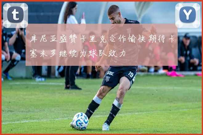库尼亚盛赞卡里克合作愉快期待卡塞米罗继续为球队效力