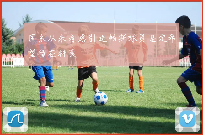 国米从未考虑引进帕斯球员坚定希望留在科莫
